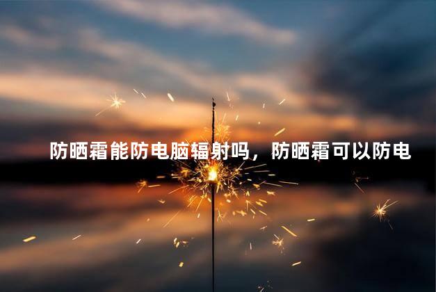 防晒霜能防电脑辐射吗，防晒霜可以防电脑辐射吗