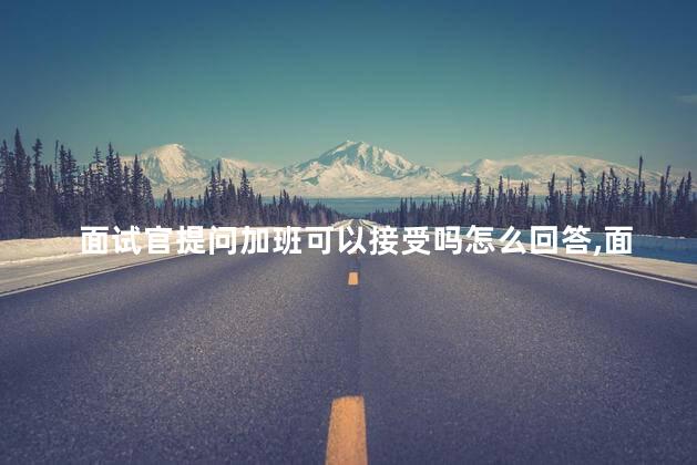面试官提问加班可以接受吗怎么回答，面试时被提问加班可以接受吗