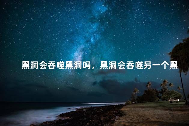 黑洞会吞噬黑洞吗，黑洞会吞噬另一个黑洞吗